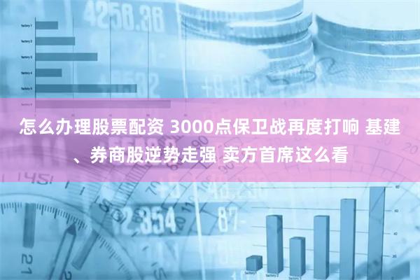 怎么辦理股票配資 3000點保衛(wèi)戰(zhàn)再度打響 基建、券商股逆勢走強 賣方首席這么看