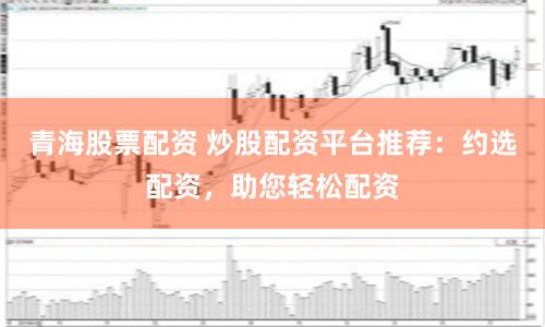 青海股票配資 炒股配資平臺(tái)推薦：約選配資，助您輕松配資