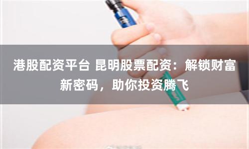 港股配資平臺 昆明股票配資：解鎖財富新密碼，助你投資騰飛