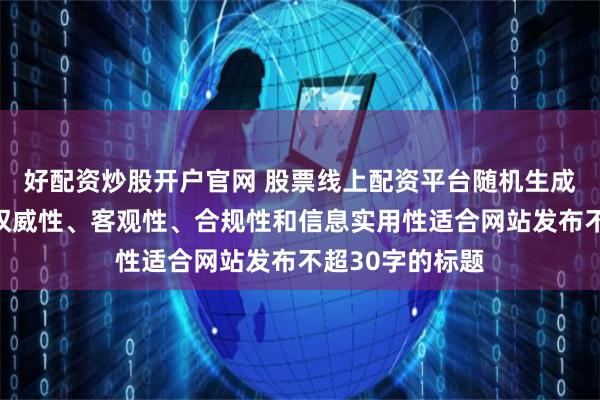 好配資炒股開戶官網(wǎng) 股票線上配資平臺(tái)隨機(jī)生成含有中立性、權(quán)威性、客觀性、合規(guī)性和信息實(shí)用性適合網(wǎng)站發(fā)布不超30字的標(biāo)題